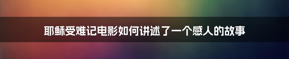 耶稣受难记电影如何讲述了一个感人的故事