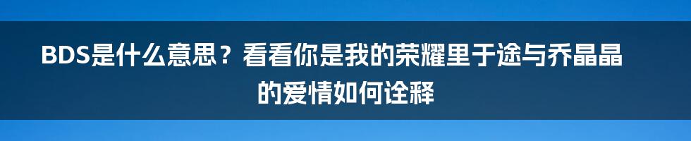 BDS是什么意思？看看你是我的荣耀里于途与乔晶晶的爱情如何诠释