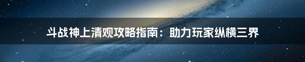 斗战神上清观攻略指南：助力玩家纵横三界