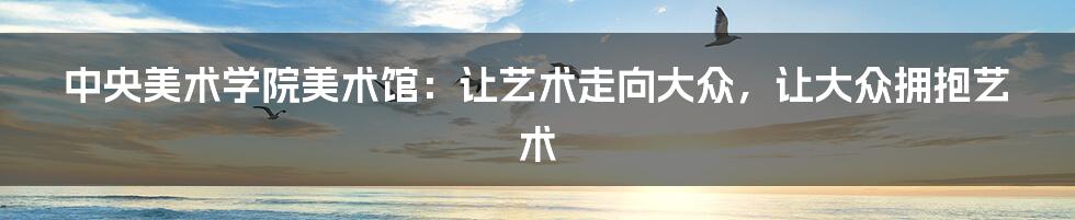 中央美术学院美术馆:让艺术走向大众,让大众拥抱艺术