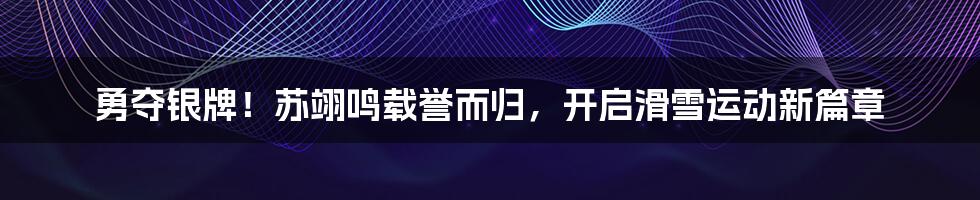 勇夺银牌!苏翊鸣载誉而归,开启滑雪运动新篇章