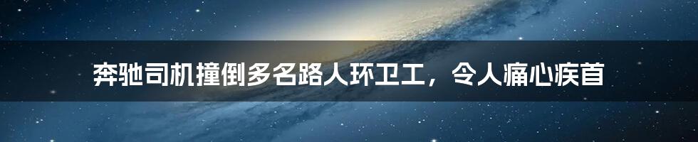 奔驰司机撞倒多名路人环卫工,令人痛心疾首