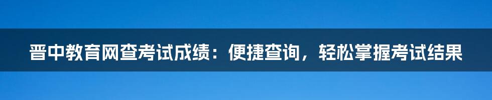 晋中教育网查考试成绩：便捷查询，轻松掌握考试结果