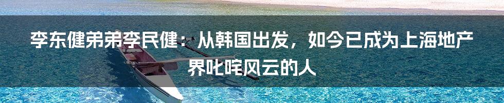 李东健弟弟李民健：从韩国出发，如今已成为上海地产界叱咤风云的人