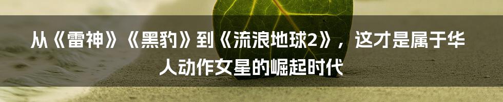 从《雷神》《黑豹》到《流浪地球2》，这才是属于华人动作女星的崛起时代