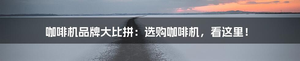 咖啡机品牌大比拼：选购咖啡机，看这里！