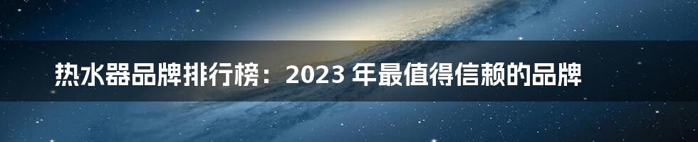 热水器品牌排行榜：2023 年最值得信赖的品牌