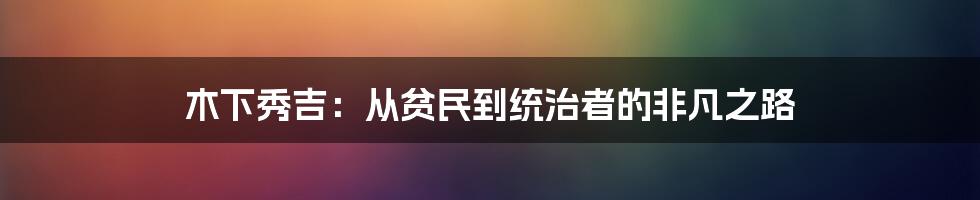 木下秀吉：从贫民到统治者的非凡之路