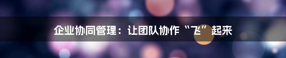 企业协同管理：让团队协作“飞”起来