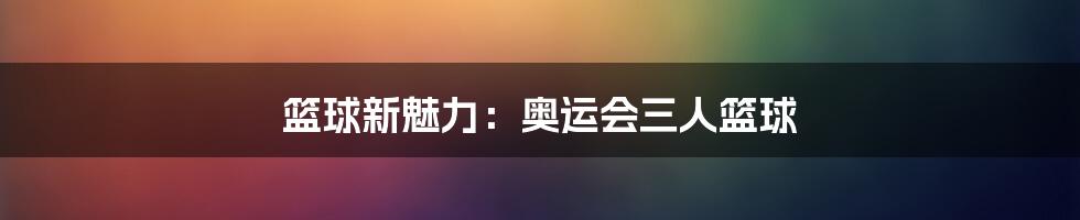 篮球新魅力：奥运会三人篮球