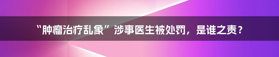 “肿瘤治疗乱象”涉事医生被处罚，是谁之责？