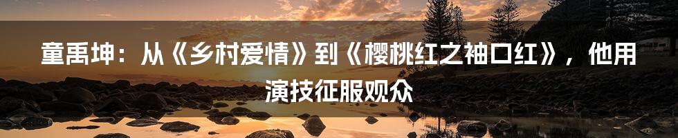 童禹坤：从《乡村爱情》到《樱桃红之袖口红》，他用演技征服观众