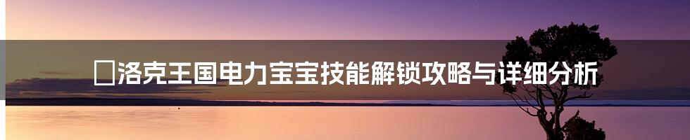 ⚡洛克王国电力宝宝技能解锁攻略与详细分析