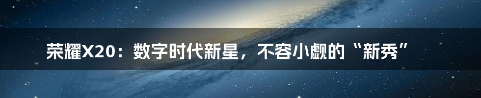 荣耀X20:数字时代新星,不容小觑的“新秀”