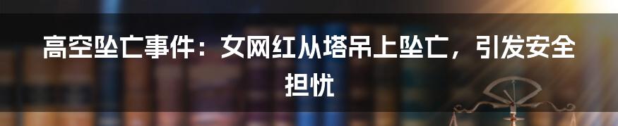 高空坠亡事件：女网红从塔吊上坠亡，引发安全担忧