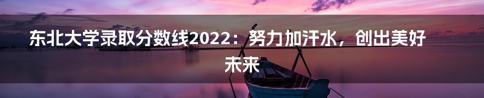 东北大学录取分数线2022:努力加汗水,创出美好未来