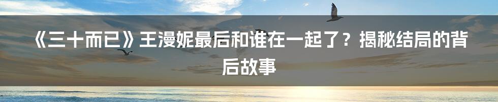 《三十而已》王漫妮最后和谁在一起了？揭秘结局的背后故事