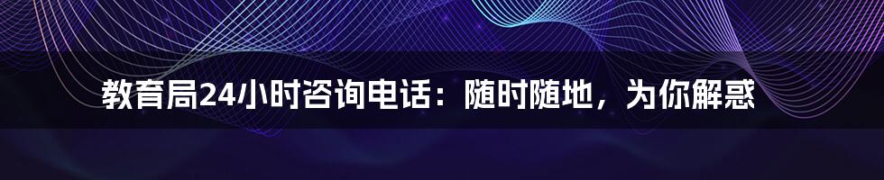 教育局24小时咨询电话：随时随地，为你解惑