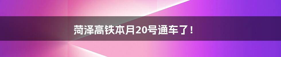 菏泽高铁本月20号通车了！