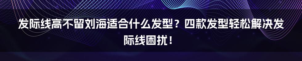 发际线高不留刘海适合什么发型？四款发型轻松解决发际线困扰！