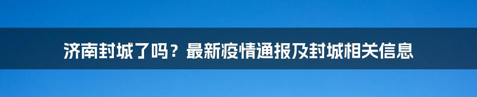 济南封城了吗？最新疫情通报及封城相关信息