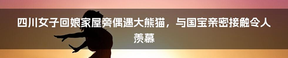 四川女子回娘家屋旁偶遇大熊猫，与国宝亲密接触令人羡慕