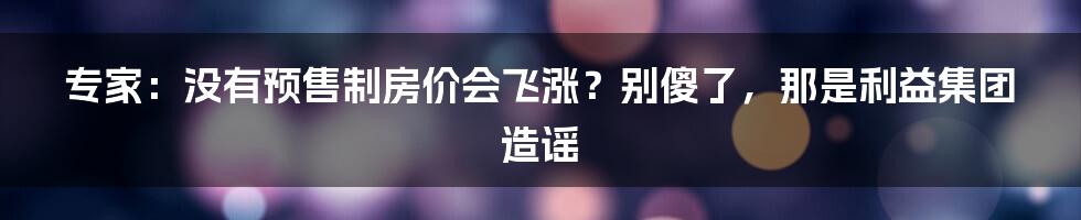 专家：没有预售制房价会飞涨？别傻了，那是利益集团造谣