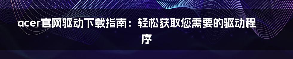 acer官网驱动下载指南：轻松获取您需要的驱动程序