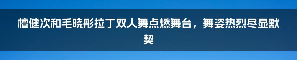 檀健次和毛晓彤拉丁双人舞点燃舞台，舞姿热烈尽显默契