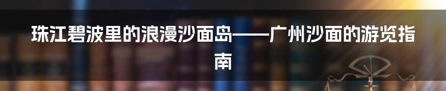 珠江碧波里的浪漫沙面岛——广州沙面的游览指南