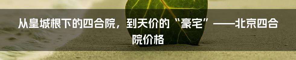 从皇城根下的四合院，到天价的“豪宅”——北京四合院价格