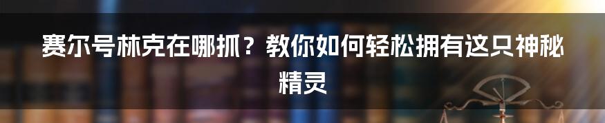 赛尔号林克在哪抓？教你如何轻松拥有这只神秘精灵