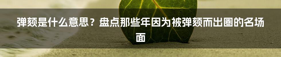 弹颏是什么意思?盘点那些年因为被弹颏而出圈的名场面