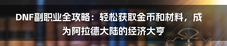 DNF副职业全攻略：轻松获取金币和材料，成为阿拉德大陆的经济大亨