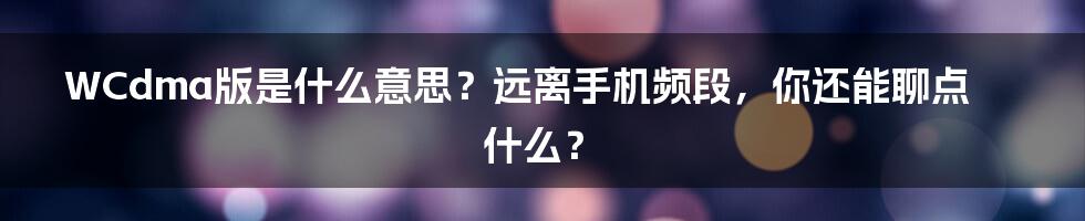 WCdma版是什么意思？远离手机频段，你还能聊点什么？