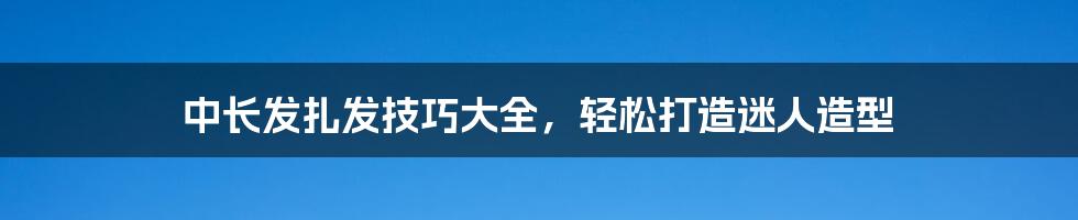 中长发扎发技巧大全，轻松打造迷人造型