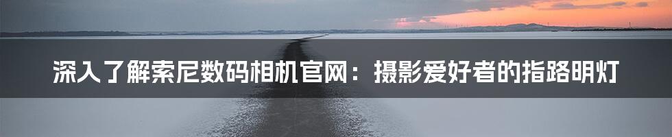 深入了解索尼数码相机官网:摄影爱好者的指路明灯