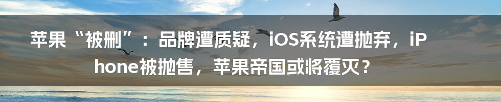 苹果“被删”:品牌遭质疑,iOS系统遭抛弃,iPhone被抛售,苹果帝国或将覆灭?