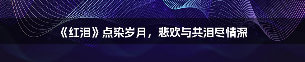 《红泪》点染岁月,悲欢与共泪尽情深