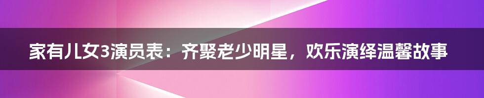 家有儿女3演员表：齐聚老少明星，欢乐演绎温馨故事