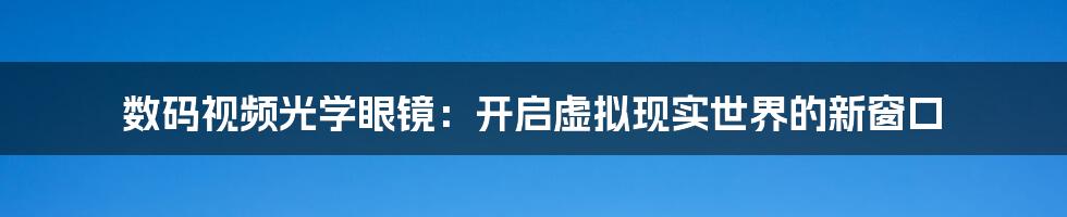 数码视频光学眼镜:开启虚拟现实世界的新窗口