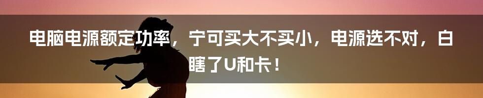 电脑电源额定功率，宁可买大不买小，电源选不对，白瞎了U和卡！