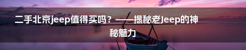 二手北京jeep值得买吗?——揭秘老Jeep的神秘魅力