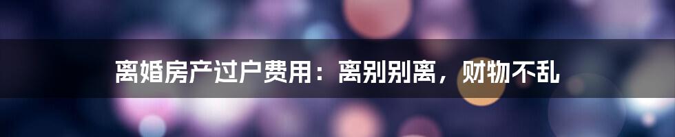 离婚房产过户费用：离别别离，财物不乱