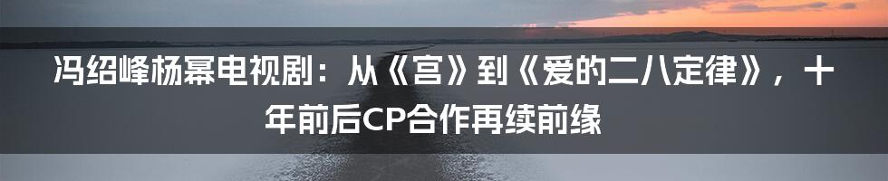 冯绍峰杨幂电视剧：从《宫》到《爱的二八定律》，十年前后CP合作再续前缘