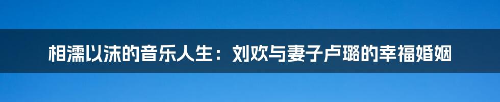 相濡以沫的音乐人生：刘欢与妻子卢璐的幸福婚姻