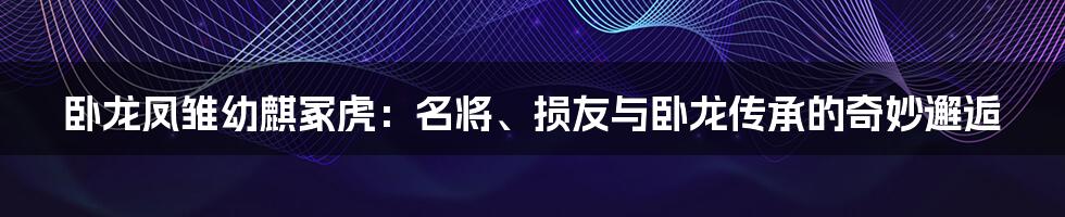 卧龙凤雏幼麒冢虎：名将、损友与卧龙传承的奇妙邂逅