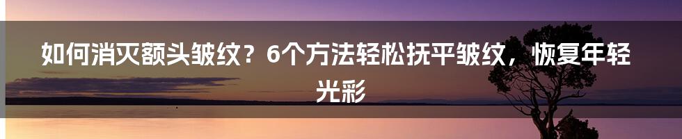 如何消灭额头皱纹?6个方法轻松抚平皱纹,恢复年轻光彩