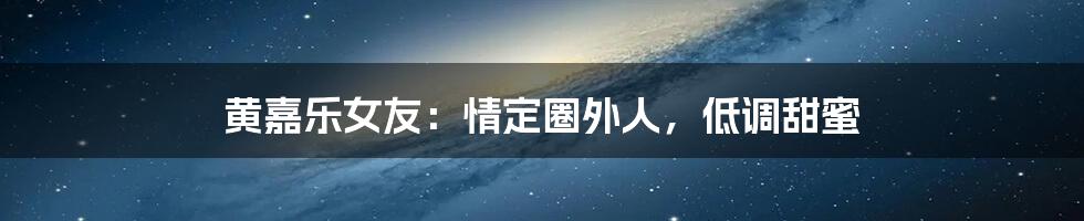 黄嘉乐女友:情定圈外人,低调甜蜜