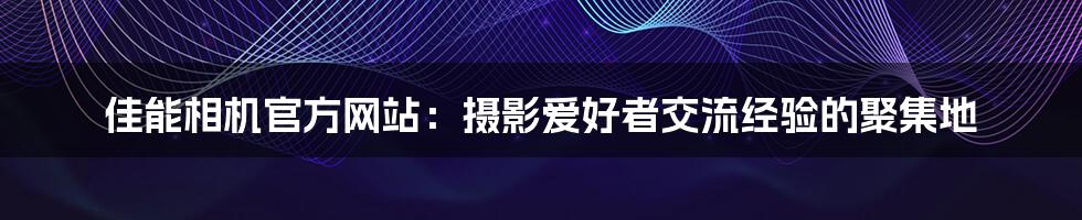 佳能相机官方网站：摄影爱好者交流经验的聚集地